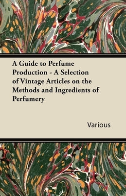 A Guide to Perfume Production - A Selection of Vintage Articles on the Methods and Ingredients of Perfumery by Various