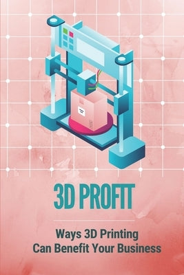 3D Profit: Ways 3D Printing Can Benefit Your Business: How To Make Money With 3D Printing by Vina, Dwayne