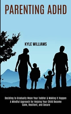 Parenting Adhd: A Mindful Approach for Helping Your Child Become Calm, Resilient, and Secure (Deciding to Gradually Wean Your Toddler by Williams, Kyle