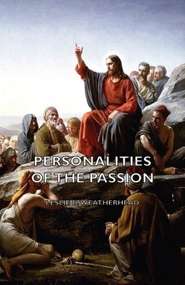 Personalities of the Passion - A Devotional Study of some of the Characters who Played a Part in a Drama of Christ's Passion and Resurrection by Weatherhead, Leslie D.