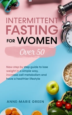 Intermittent Fasting For Women Over 50: New Step By Step Guide To Lose Weight In A Simple Way, Increase Cell Metabolism And Have A Healthier Lifestyle by Green, Anne-Marie