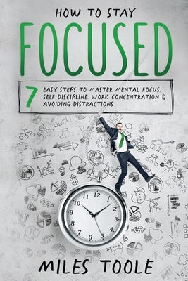 How to Stay Focused: 7 Easy Steps to Master Mental Focus, Self-Discipline, Work Concentration & Avoiding Distractions by Toole, Miles