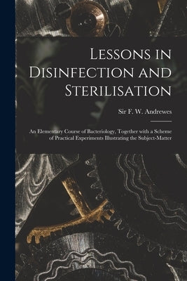 Lessons in Disinfection and Sterilisation: an Elementary Course of Bacteriology, Together With a Scheme of Practical Experiments Illustrating the Subj by Andrewes, F. W. (Frederick William)