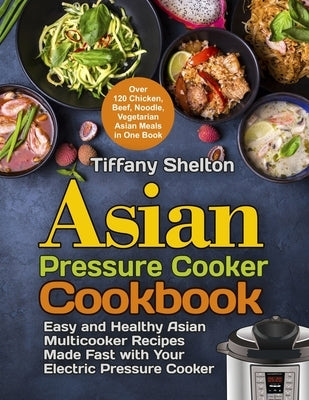 Asian Pressure Cooker Cookbook: Easy and Healthy Asian Multicooker Recipes Made Fast with Your Electric Pressure Cooker. Over 120 Chicken, Beef, Noodl by Shelton, Tiffany