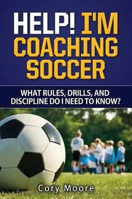 Help! I'm Coaching Soccer - What rules, drills, and discipline do I need to know? by Moore, Cory