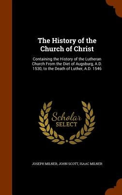 The History of the Church of Christ: Containing the History of the Lutheran Church From the Diet of Augsburg, A.D. 1530, to the Death of Luther, A.D. by Milner, Joseph