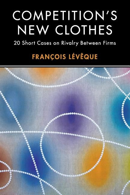 Competition's New Clothes: 20 Short Cases on Rivalry Between Firms by Lévêque, François