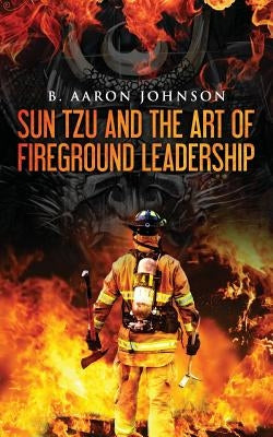 Sun Tzu and the Art of Fireground Leadership by Johnson, B. Aaron