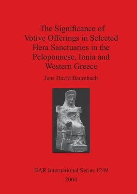 The Significance of Votive Offerings in Selected Hera Sanctuaries in the Peloponnese, Ionia and Western Greece by Baumbach, Jens David