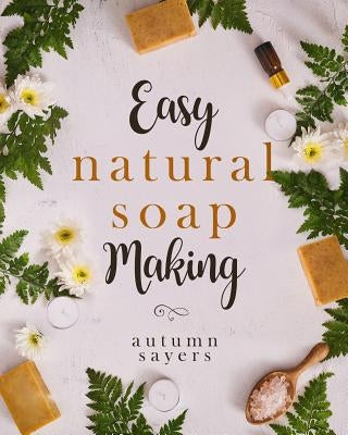 Easy Natural Soapmaking: : How to Make Natural Soaps That Rejuvenate, Revitalize, and Nourish Your Skin. by Sayers, Autumn