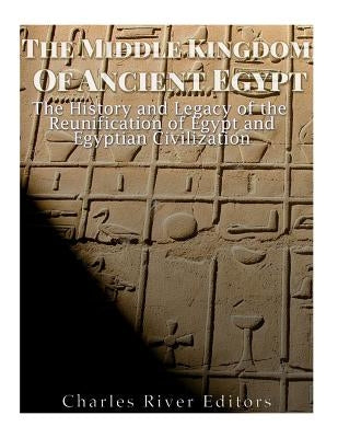 The Middle Kingdom of Ancient Egypt: The History and Legacy of the Reunification of Egypt and Egyptian Civilization by Charles River Editors