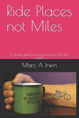 Ride Places not Miles: A simple guide to bicycle travel for the club cyclist by Irwin, Marc A.