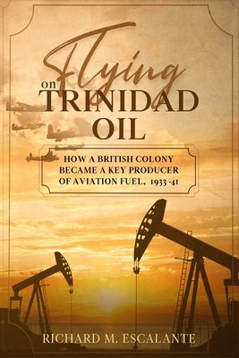 Flying on Trinidad Oil: How a British Colony Became a Key Producer of Aviation Fuel, 1933-41 by Escalante, Richard M.