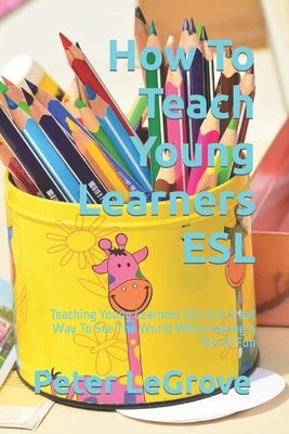 How To Teach Young Learners ESL: Teaching Young Learners ESL Is A Great Way To See The World While Having A Ton Of Fun by Legrove, Peter