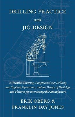 Drilling Practice and Jig Design - A Treatise Covering Comprehensively Drilling and Tapping Operations, and the Design of Drill Jigs and Fixtures for by Oberg, Erik