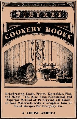 Dehydrating Foods, Fruits, Vegetables, Fish and Meats - The New, Easy, Economical and Superior Method of Preserving All Kinds of Food Materials with a by Andrea, A. Louise