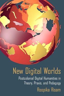 New Digital Worlds: Postcolonial Digital Humanities in Theory, Praxis, and Pedagogy by Risam, Roopika