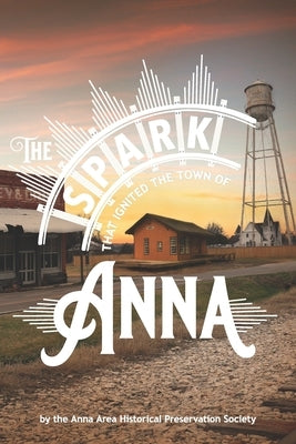 The Spark That Ignited the Town of Anna: A collection of stories and pictures of early Anna, Texas by Preservation Society, Anna Area Historic