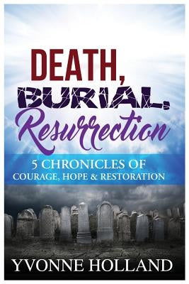 Death, Burial, Resurrection 5 Chronicles of Courage, Hope & Restoration by Holland, Yvonne