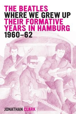 The Beatles; Where We Grew Up: Their Formative Years In Hamburg; 1960-1962 by Clark, Jonathan
