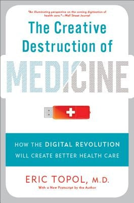 The Creative Destruction of Medicine: How the Digital Revolution Will Create Better Health Care by Topol, Eric