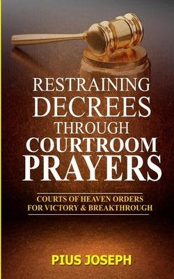 Restraining Decrees through Courtroom Prayers: Courts of Heaven Orders for Victory & Breakthroughs by Joseph, Pius
