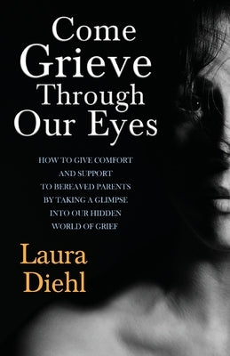 Come Grieve Through Our Eyes: How To Give Comfort And Support To Bereaved Parents By Taking A Glimpse Into Our Hidden Dark World Of Grief by Diehl, Laura