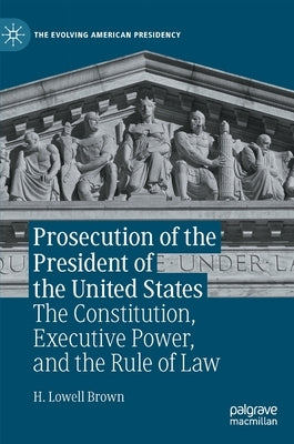 Prosecution of the President of the United States: The Constitution, Executive Power, and the Rule of Law by Brown, H. Lowell