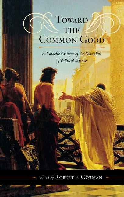 Toward the Common Good: A Catholic Critique of the Discipline of Political Science by Gorman, Robert F.