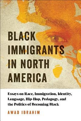Black Immigrants in North America: Essays on Race, Immigration, Identity, Language, Hip-Hop, Pedagogy, and the Politics of Becoming Black by Ibrahim, Awad