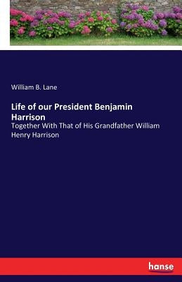 Life of our President Benjamin Harrison: Together With That of His Grandfather William Henry Harrison by Lane, William B.