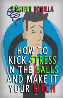 How To Kick Stress In The Balls And Make It Your Bitch by Bonilla, Jennifer