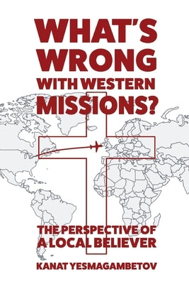 What's Wrong with Western Missions?: The Perspective of a Local Believer by Yesmagambetov, Kanat