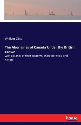 The Aborigines of Canada Under the British Crown: with a glance at their customs, characteristics, and history by Clint, William
