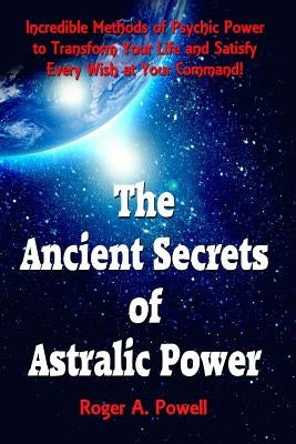 The Ancient Secrets of Astralic Power: Incredible Methods of Psychic Power to Transform Your Life and Satisfy Every Wish at Your Command! by Powell, Roger a.