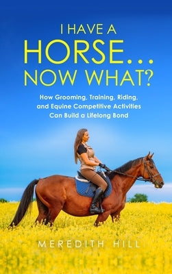 I Have a Horse... Now What: How Grooming, Training, Riding, and Equine Competitive Activities Can Build a Lifelong Bond by Hill, Meredith