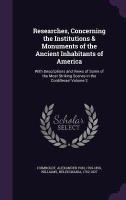 Researches, Concerning the Institutions & Monuments of the Ancient Inhabitants of America: With Descriptions and Views of Some of the Most Striking Sc by Humboldt, Alexander Von