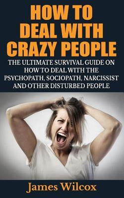 How To Deal With Crazy People: The Ultimate Survival Guide On How To Deal With The Psychopath, Sociopath, Narcissist And Other Disturbed People by Wilcox, James