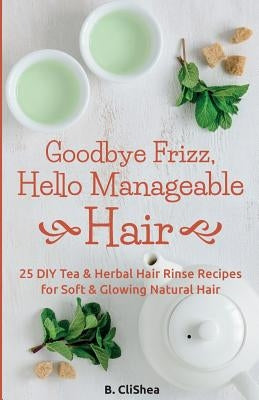 Goodbye Frizz, Hello Manageable Hair: 25 DIY Tea & Herbal Hair Rinse Recipes for Soft & Glowing Natural Hair by Clishea