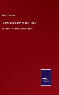 Constitutionalism of The Future: Parliament the Mirror of the Nation by Lorimer, James