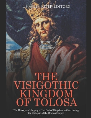 The Visigothic Kingdom of Tolosa: The History and Legacy of the Goths' Kingdom in Gaul during the Collapse of the Roman Empire by Charles River Editors