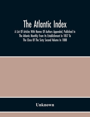 The Atlantic Index; A List Of Articles With Names Of Authors Appended, Published In The Atlantic Monthly From Its Establishment In 1857 To The Close O by Unknown