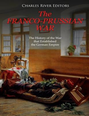 The Franco-Prussian War: The History of the War that Established the German Empire by Charles River Editors