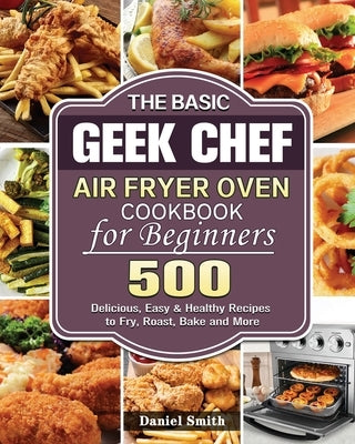 The Basic Geek Chef Air Fryer Oven Cookbook for Beginners by Smith, Daniel