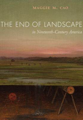 The End of Landscape in Nineteenth-Century America by Cao, Maggie M.