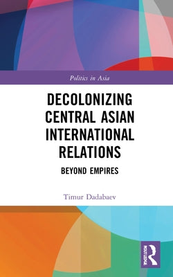 Decolonizing Central Asian International Relations: Beyond Empires by Dadabaev, Timur