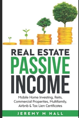 Passive Income Through Real Estate Investing: Mobile Home Investing, Reits, Commercial Properties, Multifamily, Airbnb & Tax Lien Certificates by M. Hall, Jeremy