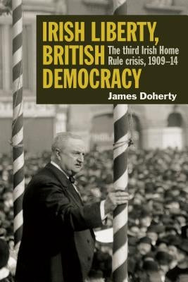 Irish Liberty, British Democracy: The Third Irish Home Rule Crisis, 1909-14 by Doherty, James