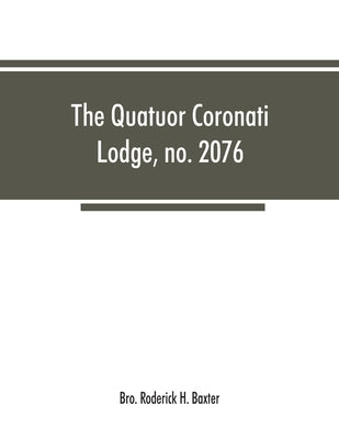 The Quatuor Coronati Lodge, no.2076, of ancient, free and accepted masons, London by Roderick H. Baxter, Bro