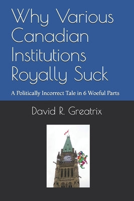 Why Various Canadian Institutions Royally Suck: A Politically Incorrect Tale in 6 Woeful Parts by Greatrix, David R.